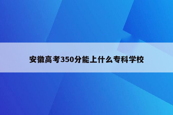 安徽高考350分能上什么专科学校