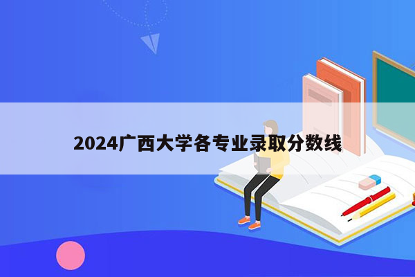 2024广西大学各专业录取分数线