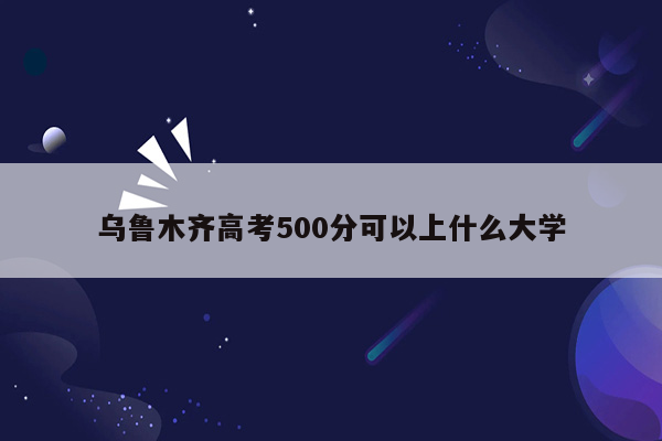 乌鲁木齐高考500分可以上什么大学