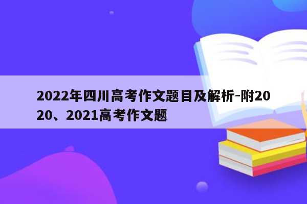 2022年四川高考作文题目及解析-附2020、2021高考作文题