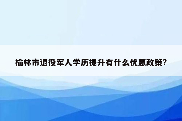 榆林市退役军人学历提升有什么优惠政策?