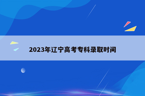 2023年辽宁高考专科录取时间