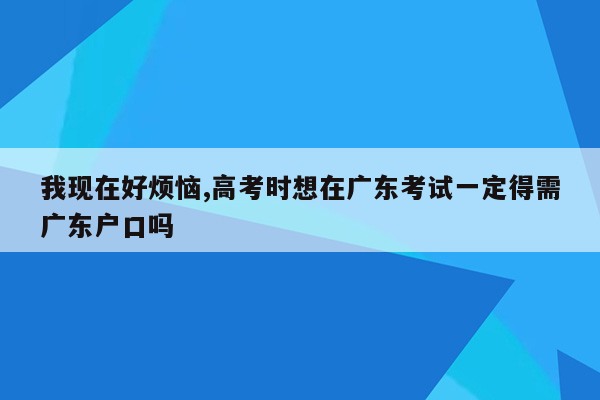 我现在好烦恼,高考时想在广东考试一定得需广东户口吗