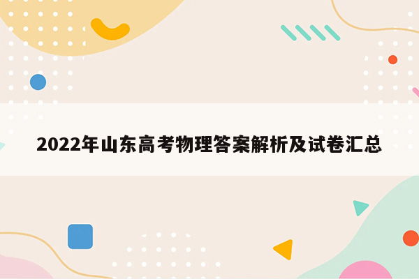 2022年山东高考物理答案解析及试卷汇总