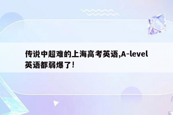 传说中超难的上海高考英语,A-level英语都弱爆了!