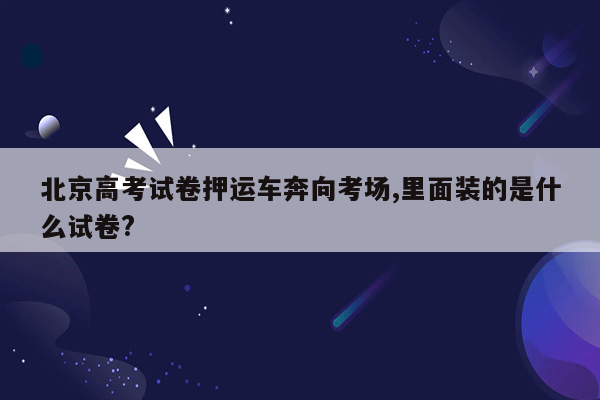 北京高考试卷押运车奔向考场,里面装的是什么试卷?