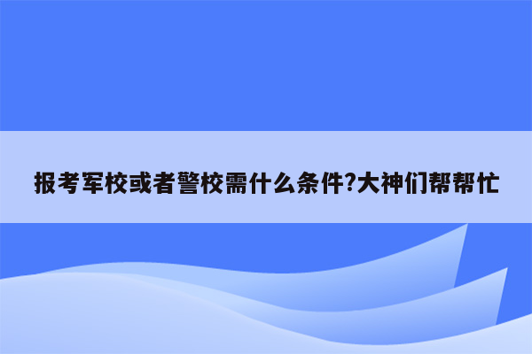 报考军校或者警校需什么条件?大神们帮帮忙