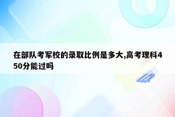 在部队考军校的录取比例是多大,高考理科450分能过吗