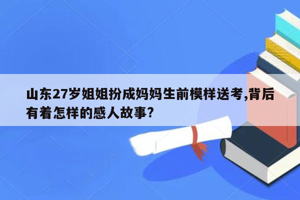 山东27岁姐姐扮成妈妈生前模样送考,背后有着怎样的感人故事?