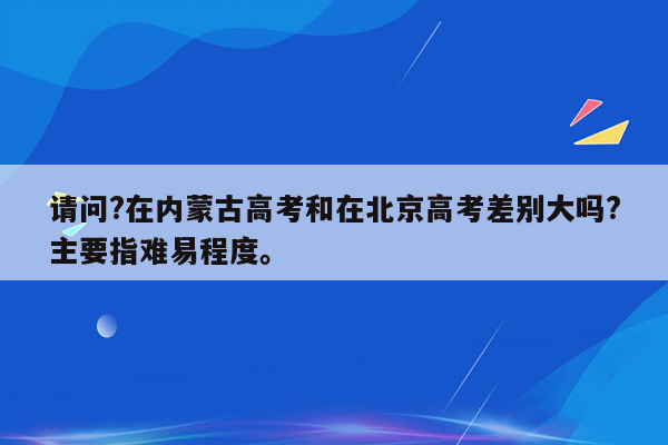 请问?在内蒙古高考和在北京高考差别大吗?主要指难易程度。