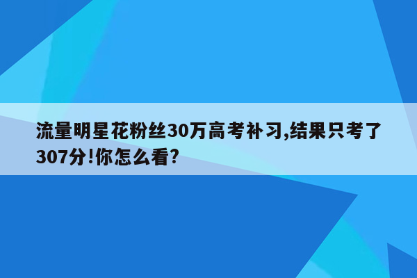 流量明星花粉丝30万高考补习,结果只考了307分!你怎么看?