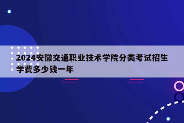 2024安徽交通职业技术学院分类考试招生学费多少钱一年