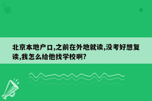 北京本地户口,之前在外地就读,没考好想复读,我怎么给他找学校啊?