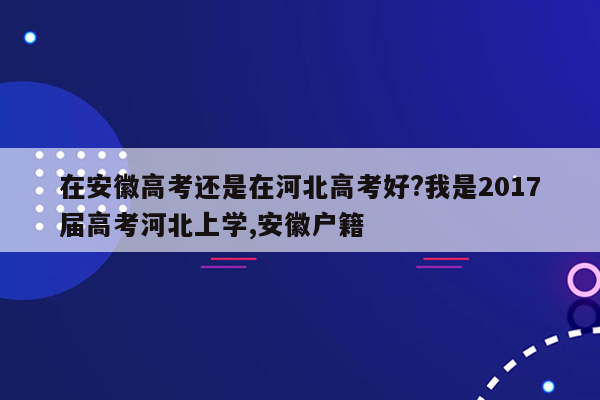 在安徽高考还是在河北高考好?我是2017届高考河北上学,安徽户籍