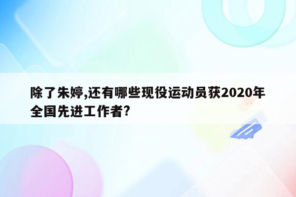 除了朱婷,还有哪些现役运动员获2020年全国先进工作者?