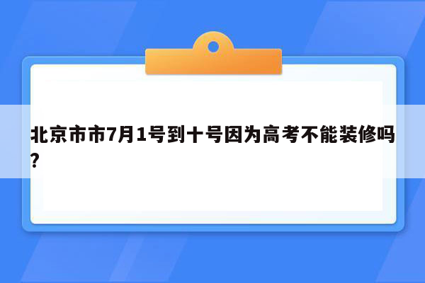 北京市市7月1号到十号因为高考不能装修吗?