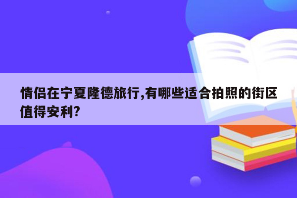 情侣在宁夏隆德旅行,有哪些适合拍照的街区值得安利?