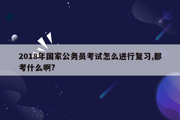 2018年国家公务员考试怎么进行复习,都考什么啊?