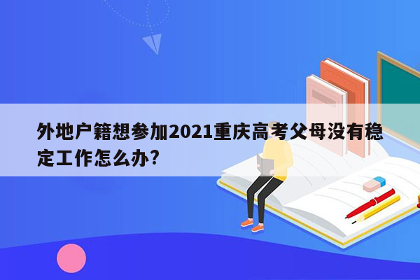 外地户籍想参加2021重庆高考父母没有稳定工作怎么办?