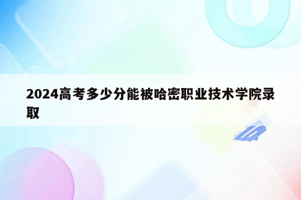 2024高考多少分能被哈密职业技术学院录取