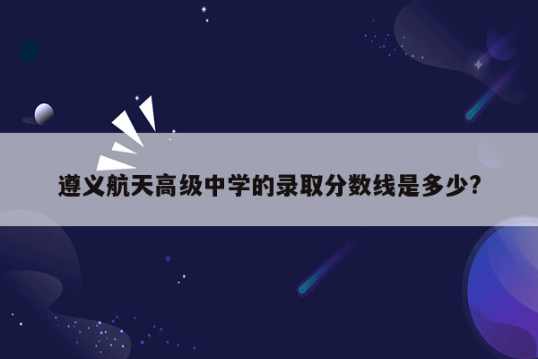 遵义航天高级中学的录取分数线是多少?