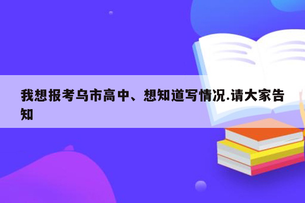 我想报考乌市高中、想知道写情况.请大家告知
