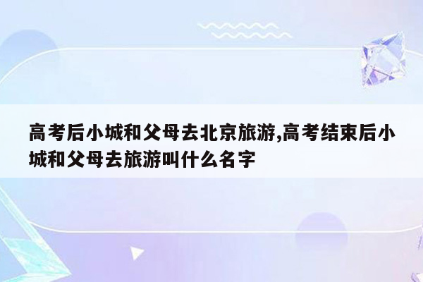 高考后小城和父母去北京旅游,高考结束后小城和父母去旅游叫什么名字