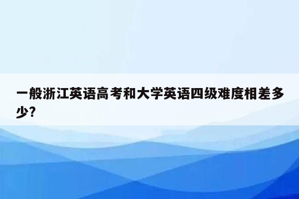 一般浙江英语高考和大学英语四级难度相差多少?
