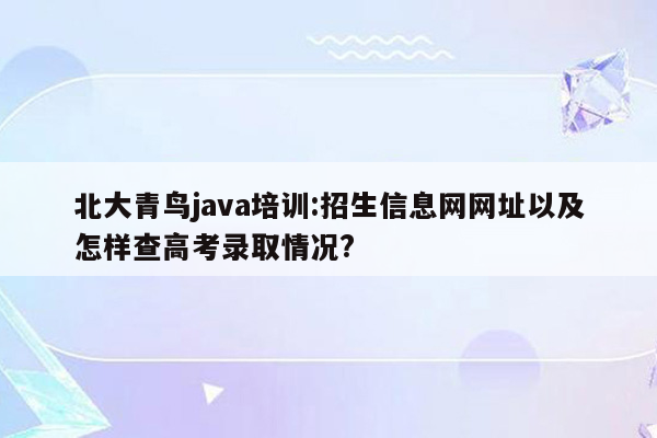 北大青鸟java培训:招生信息网网址以及怎样查高考录取情况?