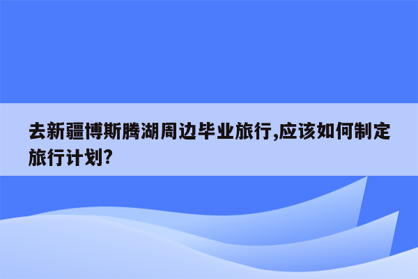 去新疆博斯腾湖周边毕业旅行,应该如何制定旅行计划?