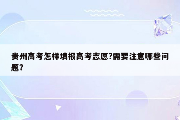 贵州高考怎样填报高考志愿?需要注意哪些问题?
