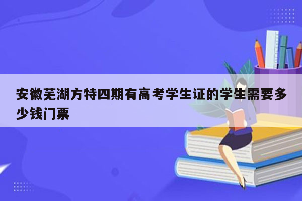 安徽芜湖方特四期有高考学生证的学生需要多少钱门票