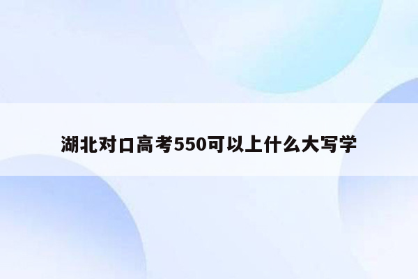 湖北对口高考550可以上什么大写学