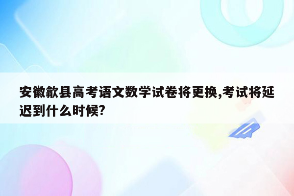 安徽歙县高考语文数学试卷将更换,考试将延迟到什么时候?
