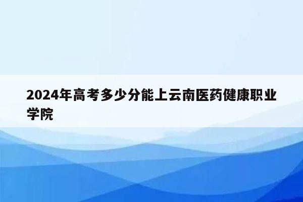 2024年高考多少分能上云南医药健康职业学院