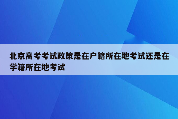北京高考考试政策是在户籍所在地考试还是在学籍所在地考试