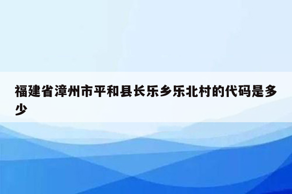 福建省漳州市平和县长乐乡乐北村的代码是多少