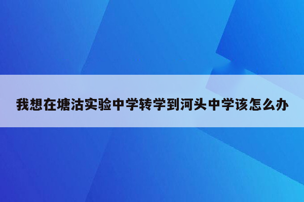我想在塘沽实验中学转学到河头中学该怎么办