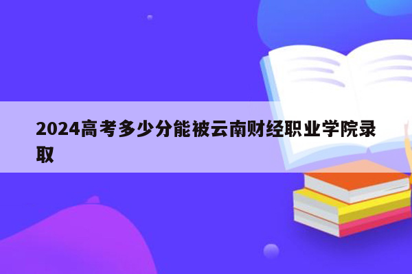 2024高考多少分能被云南财经职业学院录取