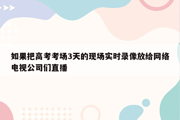 如果把高考考场3天的现场实时录像放给网络电视公司们直播