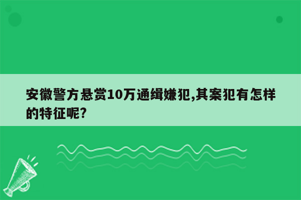 安徽警方悬赏10万通缉嫌犯,其案犯有怎样的特征呢?