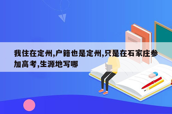 我住在定州,户籍也是定州,只是在石家庄参加高考,生源地写哪