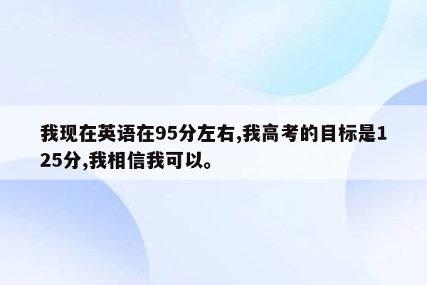 我现在英语在95分左右,我高考的目标是125分,我相信我可以。