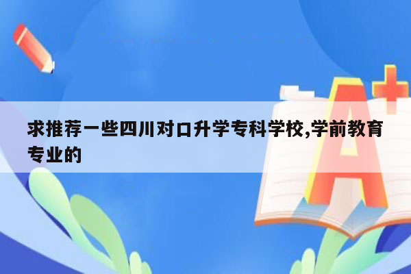求推荐一些四川对口升学专科学校,学前教育专业的