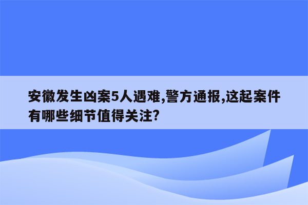 安徽发生凶案5人遇难,警方通报,这起案件有哪些细节值得关注?