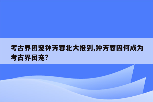 考古界团宠钟芳蓉北大报到,钟芳蓉因何成为考古界团宠?