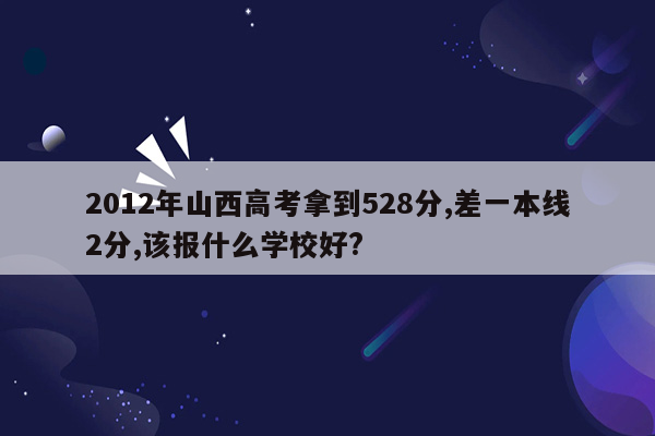2012年山西高考拿到528分,差一本线2分,该报什么学校好?