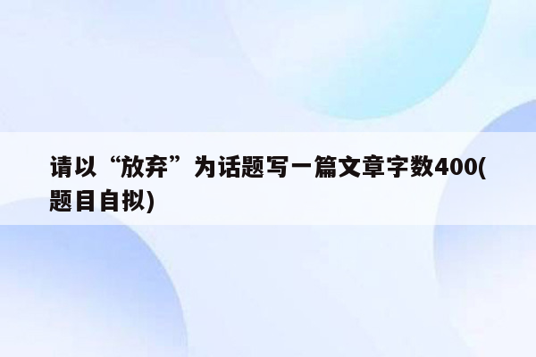 请以“放弃”为话题写一篇文章字数400(题目自拟)