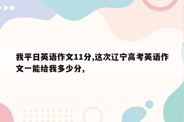 我平日英语作文11分,这次辽宁高考英语作文一能给我多少分,