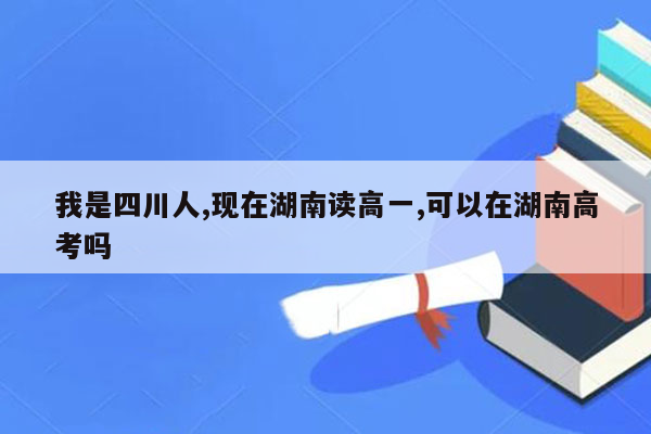 我是四川人,现在湖南读高一,可以在湖南高考吗